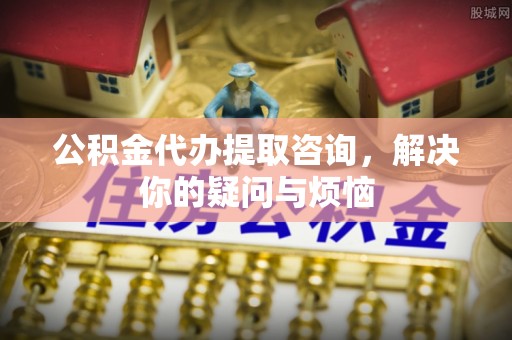 临颍公积金代办提取咨询，解决你的疑问与烦恼