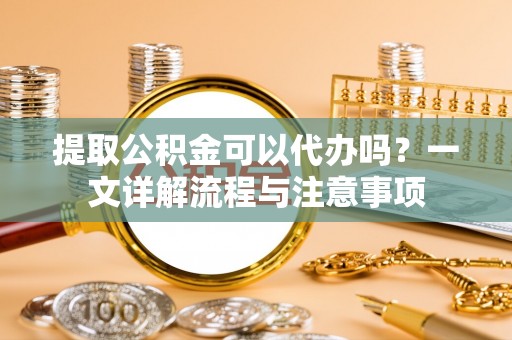 临颍提取公积金可以代办吗？一文详解流程与注意事项