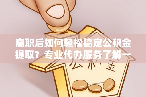 临颍离职后如何轻松搞定公积金提取？专业代办服务了解一下