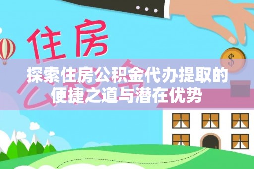 临颍探索住房公积金代办提取的便捷之道与潜在优势