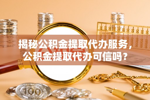 临颍揭秘公积金提取代办服务，公积金提取代办可信吗？