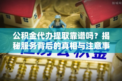 临颍公积金代办提取靠谱吗？揭秘服务背后的真相与注意事项