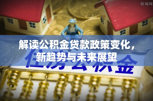 临颍解读公积金贷款政策变化，新趋势与未来展望