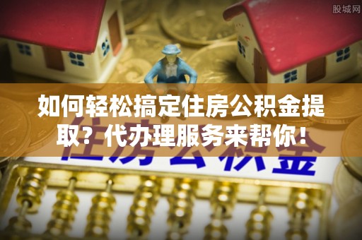 临颍如何轻松搞定住房公积金提取？代办理服务来帮你！