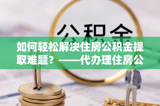 临颍如何轻松解决住房公积金提取难题？——代办理住房公积金提取服务解析