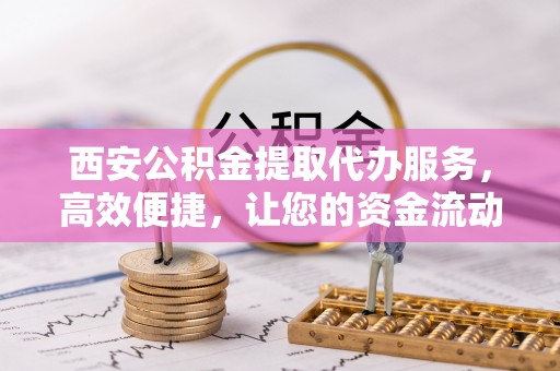 临颍西安公积金提取代办服务，高效便捷，让您的资金流动更灵活