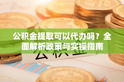 临颍公积金提取可以代办吗？全面解析政策与实操指南