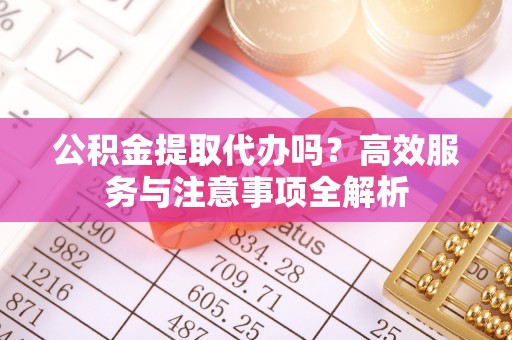临颍公积金提取代办吗？高效服务与注意事项全解析