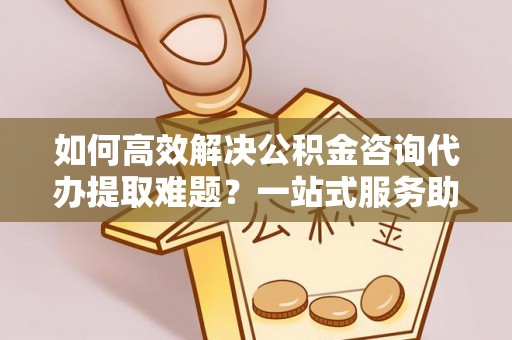 临颍如何高效解决公积金咨询代办提取难题？一站式服务助您轻松搞定