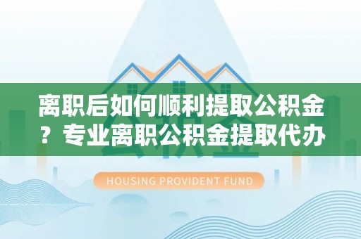 临颍离职后如何顺利提取公积金？专业离职公积金提取代办服务指南