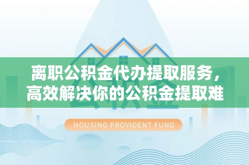 临颍离职公积金代办提取服务，高效解决你的公积金提取难题