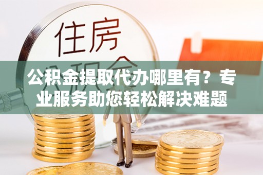 临颍公积金提取代办哪里有？专业服务助您轻松解决难题
