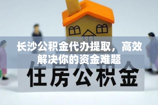 临颍长沙公积金代办提取，高效解决你的资金难题