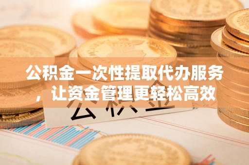 临颍公积金一次性提取代办服务，让资金管理更轻松高效