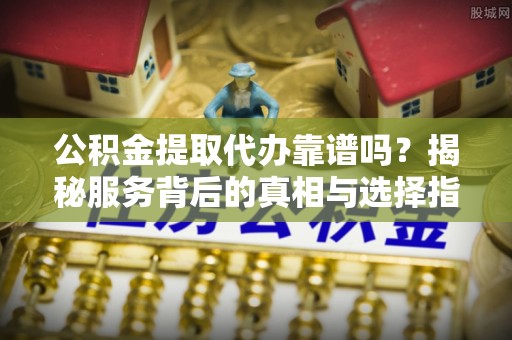 临颍公积金提取代办靠谱吗？揭秘服务背后的真相与选择指南
