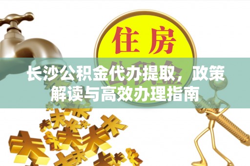 临颍长沙公积金代办提取，政策解读与高效办理指南