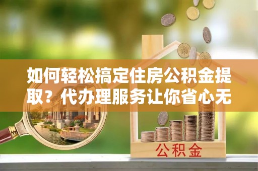 临颍如何轻松搞定住房公积金提取？代办理服务让你省心无忧