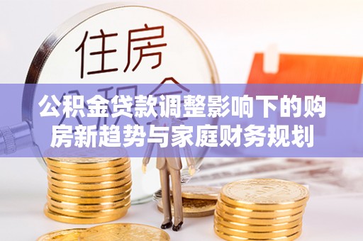 临颍公积金贷款调整影响下的购房新趋势与家庭财务规划