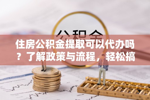临颍住房公积金提取可以代办吗？了解政策与流程，轻松搞定公积金提取