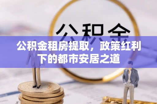临颍公积金租房提取，政策红利下的都市安居之道
