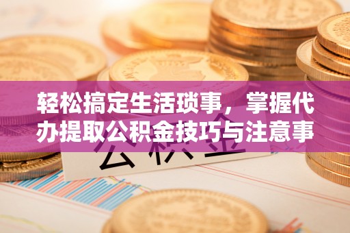 临颍轻松搞定生活琐事，掌握代办提取公积金技巧与注意事项