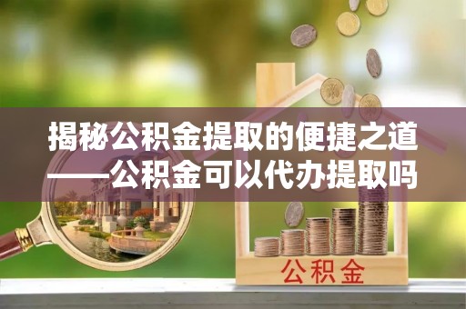 临颍揭秘公积金提取的便捷之道——公积金可以代办提取吗？