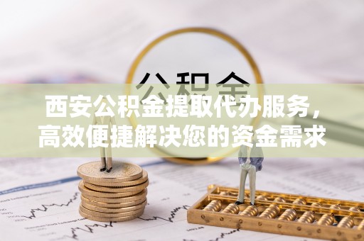 临颍西安公积金提取代办服务，高效便捷解决您的资金需求
