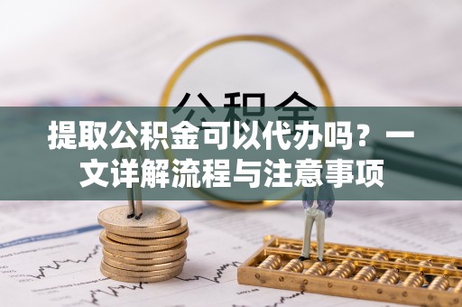 临颍提取公积金可以代办吗？一文详解流程与注意事项