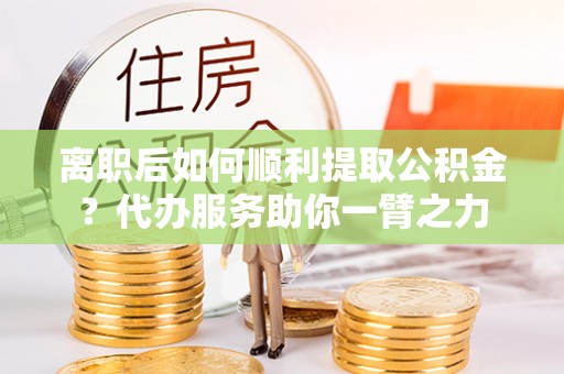 临颍离职后如何顺利提取公积金？代办服务助你一臂之力