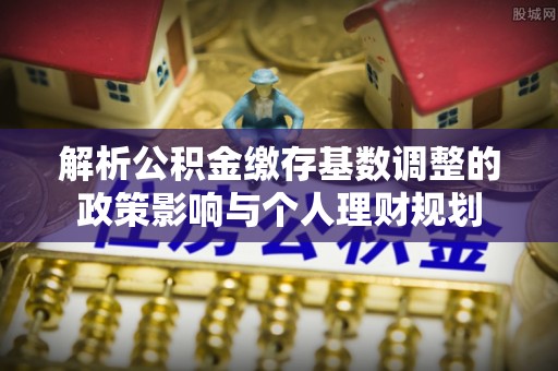 临颍解析公积金缴存基数调整的政策影响与个人理财规划