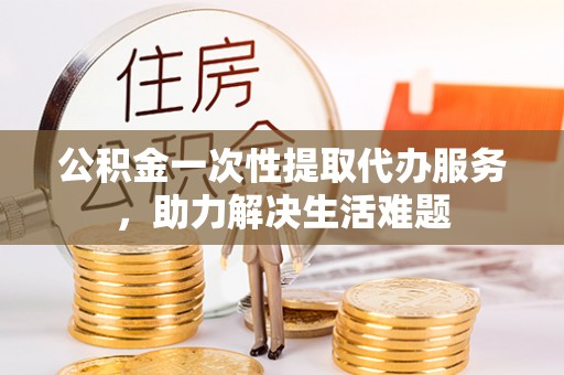 临颍公积金一次性提取代办服务，助力解决生活难题